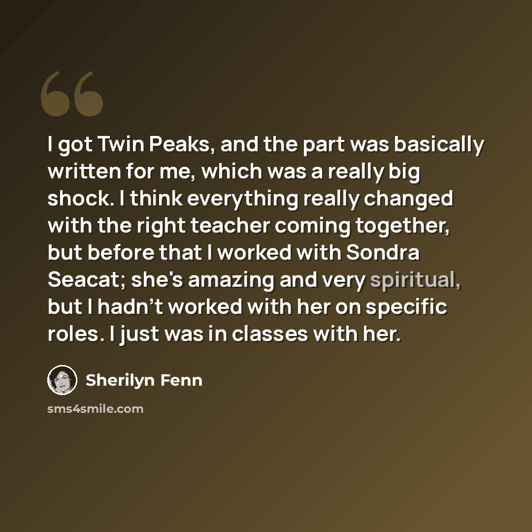 “I got Twin Peaks, and the part was basically written for me, which was a really big shock. I think everything really changed with the right teacher coming together, but before that I worked with Sondra Seacat; she's amazing and very spiritual, but I hadn't worked with her on specific roles. I just…” quote by Sherilyn Fenn