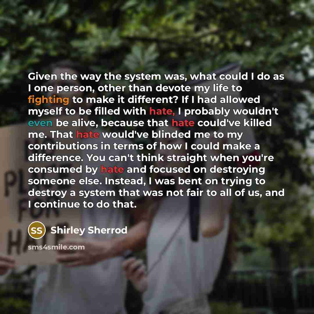 “Given the way the system was, what could I do as I one person, other than devote my life to fighting to make it different? If I had allowed myself to be filled with hate, I probably wouldn't even be alive, because that hate could've killed me. That hate would've blinded me to my contributions in…” quote by Shirley Sherrod