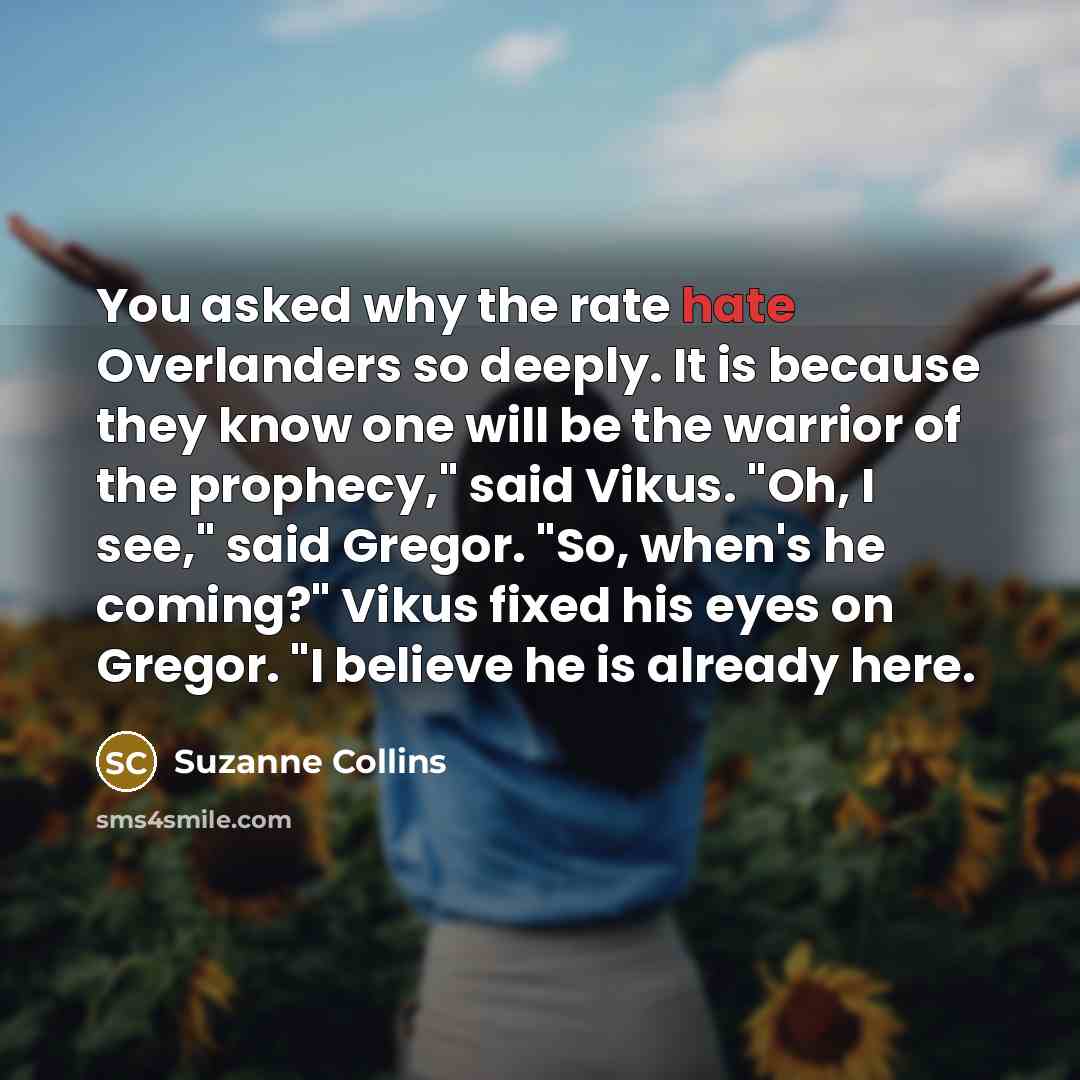 “You asked why the rate hate Overlanders so deeply. It is because they know one will be the warrior of the prophecy," said Vikus. "Oh, I see," said Gregor. "So, when's he coming?" Vikus fixed his eyes on Gregor. "I believe he is already here.” quote by Suzanne Collins