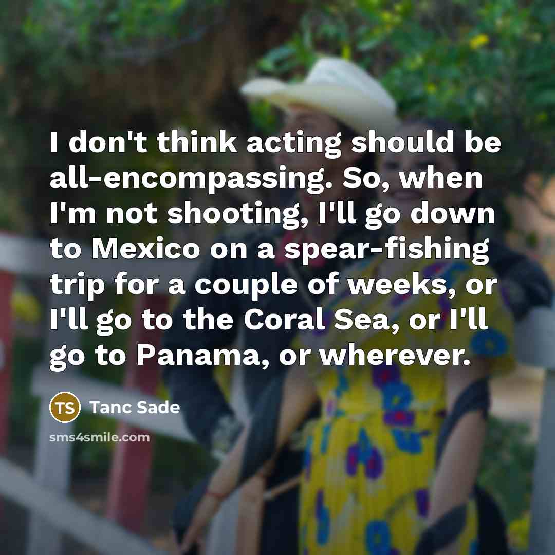 “I don't think acting should be all-encompassing. So, when I'm not shooting, I'll go down to Mexico on a spear-fishing trip for a couple of weeks, or I'll go to the Coral Sea, or I'll go to Panama, or wherever.” quote by Tanc Sade