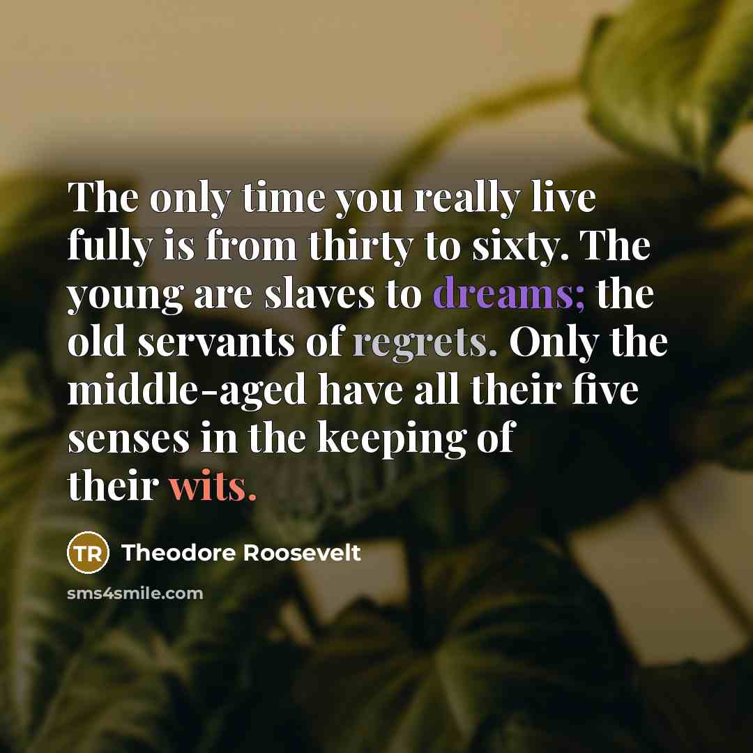 “The only time you really live fully is from thirty to sixty. The young are slaves to dreams; the old servants of regrets. Only the middle-aged have all their five senses in the keeping of their wits.” quote by Theodore Roosevelt