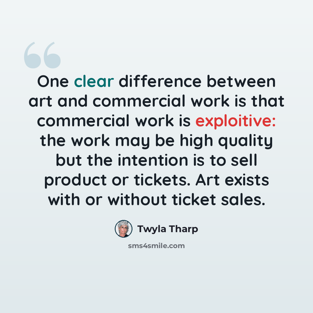 “One clear difference between art and commercial work is that commercial work is exploitive: the work may be high quality but the intention is to sell product or tickets. Art exists with or without ticket sales.” quote by Twyla Tharp