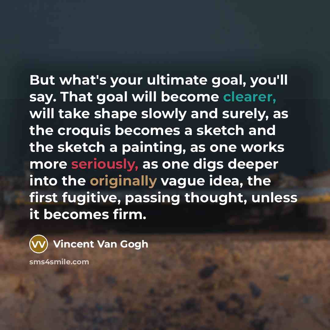 “But what's your ultimate goal, you'll say. That goal will become clearer, will take shape slowly and surely, as the croquis becomes a sketch and the sketch a painting, as one works more seriously, as one digs deeper into the originally vague idea, the first fugitive, passing thought, unless it…” quote by Vincent Van Gogh