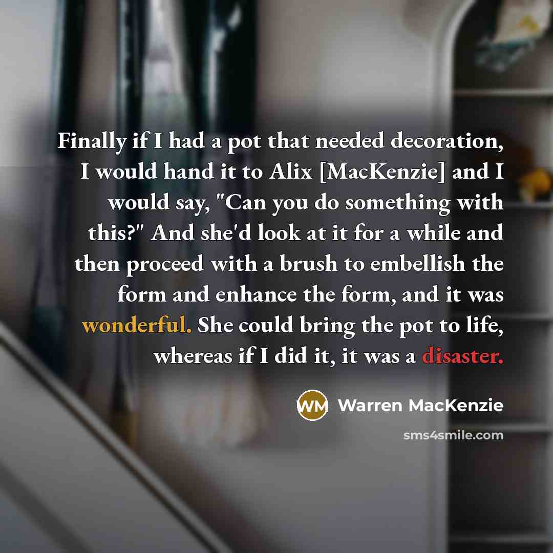 “Finally if I had a pot that needed decoration, I would hand it to Alix [MacKenzie] and I would say, "Can you do something with this?" And she'd look at it for a while and then proceed with a brush to embellish the form and enhance the form, and it was wonderful. She could bring the pot to life…” quote by Warren MacKenzie