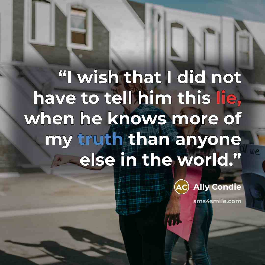 “I wish that I did not have to tell him this lie, when he knows more of my truth than anyone else in the world.” quote by Ally Condie