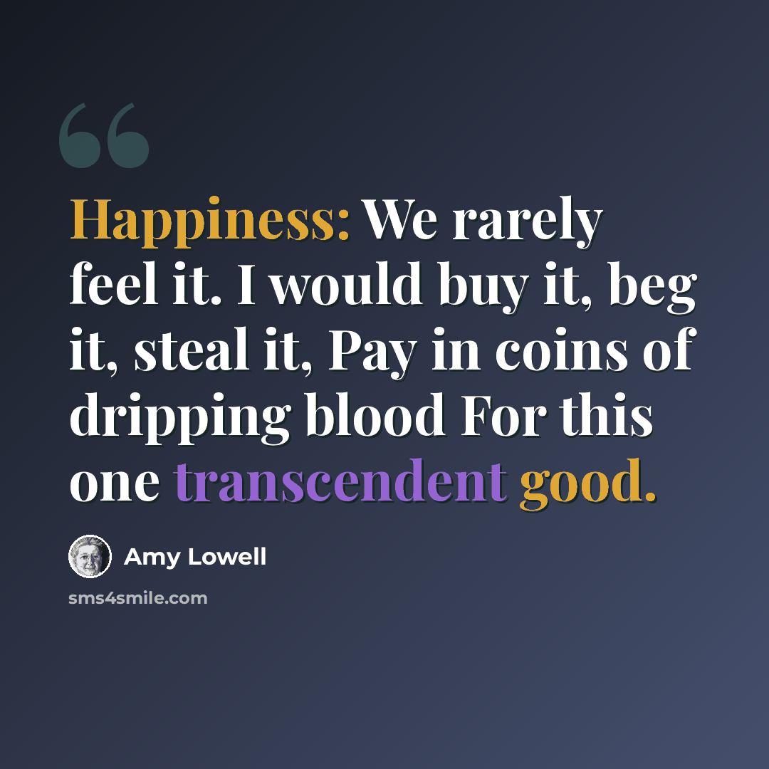“Happiness: We rarely feel it. I would buy it, beg it, steal it, Pay in coins of dripping blood For this one transcendent good.” quote by Amy Lowell
