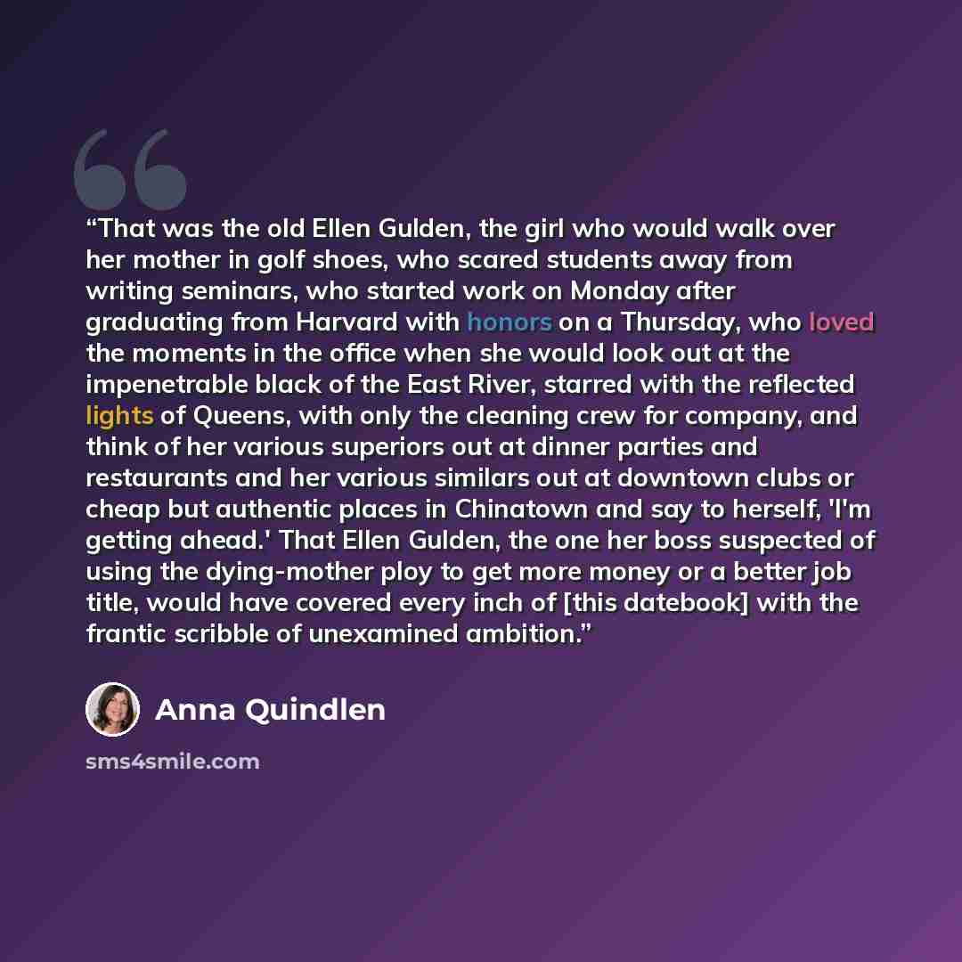 “That was the old Ellen Gulden, the girl who would walk over her mother in golf shoes, who scared students away from writing seminars, who started work on Monday after graduating from Harvard with honors on a Thursday, who loved the moments in the office when she would look out at the impenetrable…” quote by Anna Quindlen