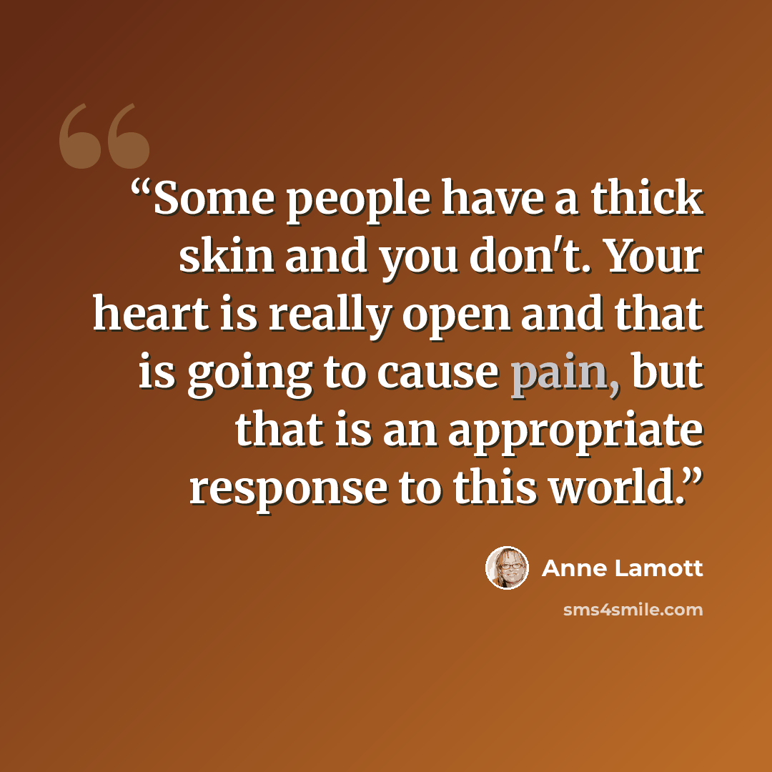 “Some people have a thick skin and you don't. Your heart is really open and that is going to cause pain, but that is an appropriate response to this world.” quote by Anne Lamott