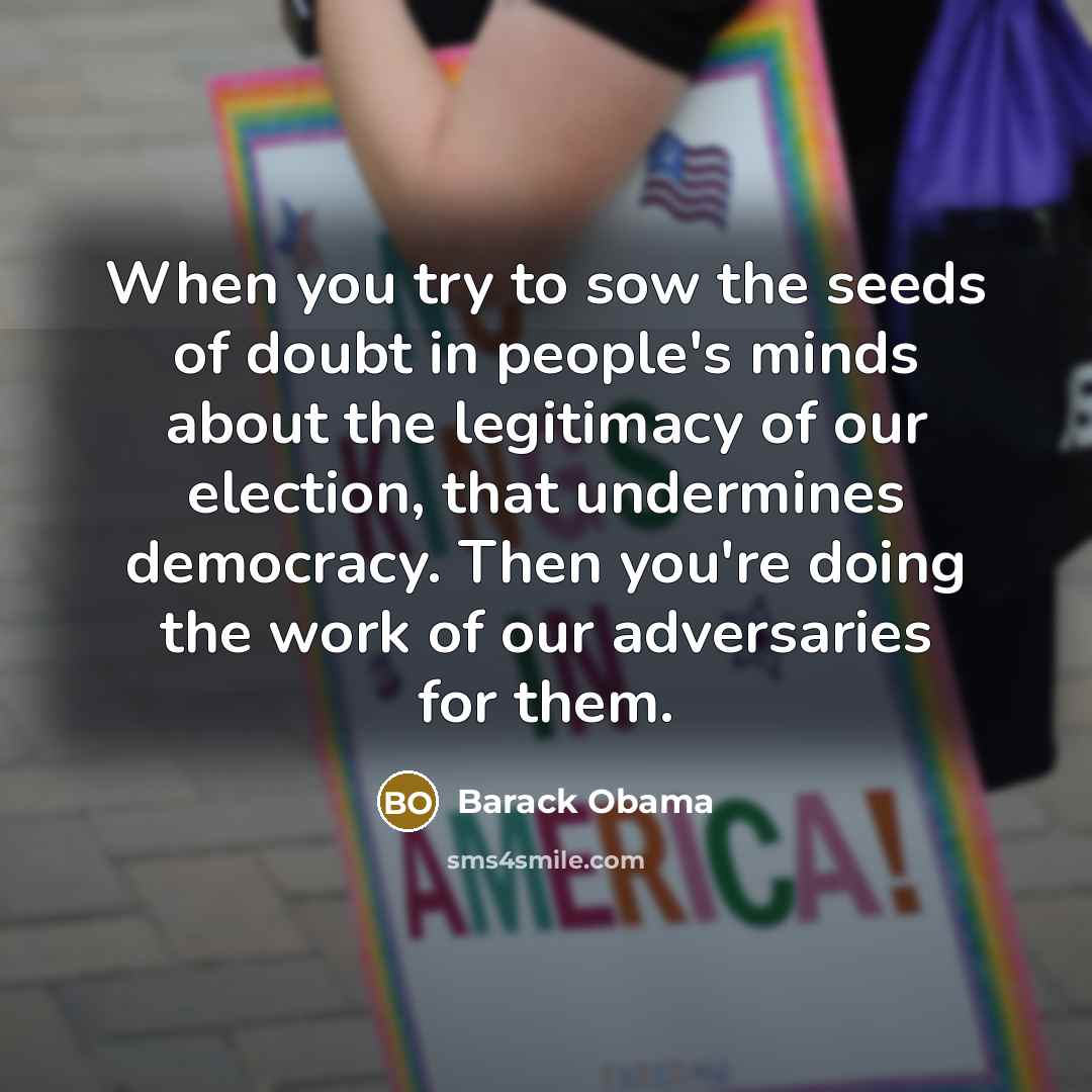 “When you try to sow the seeds of doubt in people's minds about the legitimacy of our election, that undermines democracy. Then you're doing the work of our adversaries for them.” quote by Barack Obama