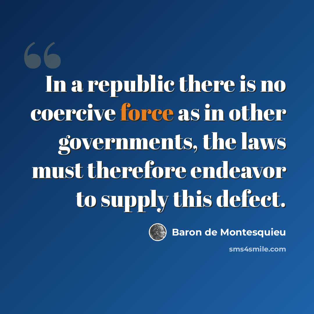 “In a republic there is no coercive force as in other governments, the laws must therefore endeavor to supply this defect.” quote by Baron de Montesquieu