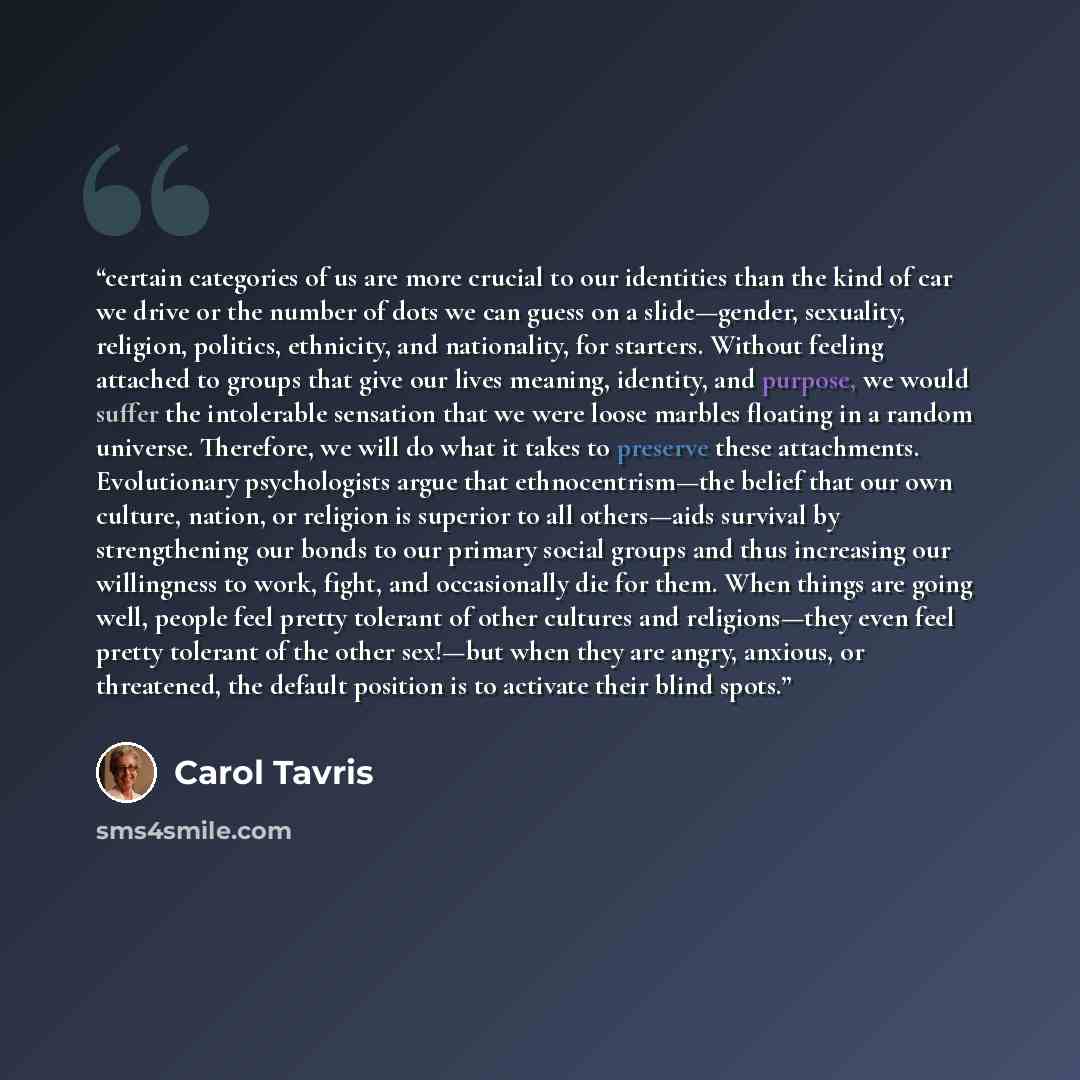 “certain categories of us are more crucial to our identities than the kind of car we drive or the number of dots we can guess on a slide—gender, sexuality, religion, politics, ethnicity, and nationality, for starters. Without feeling attached to groups that give our lives meaning, identity, and…” quote by Carol Tavris