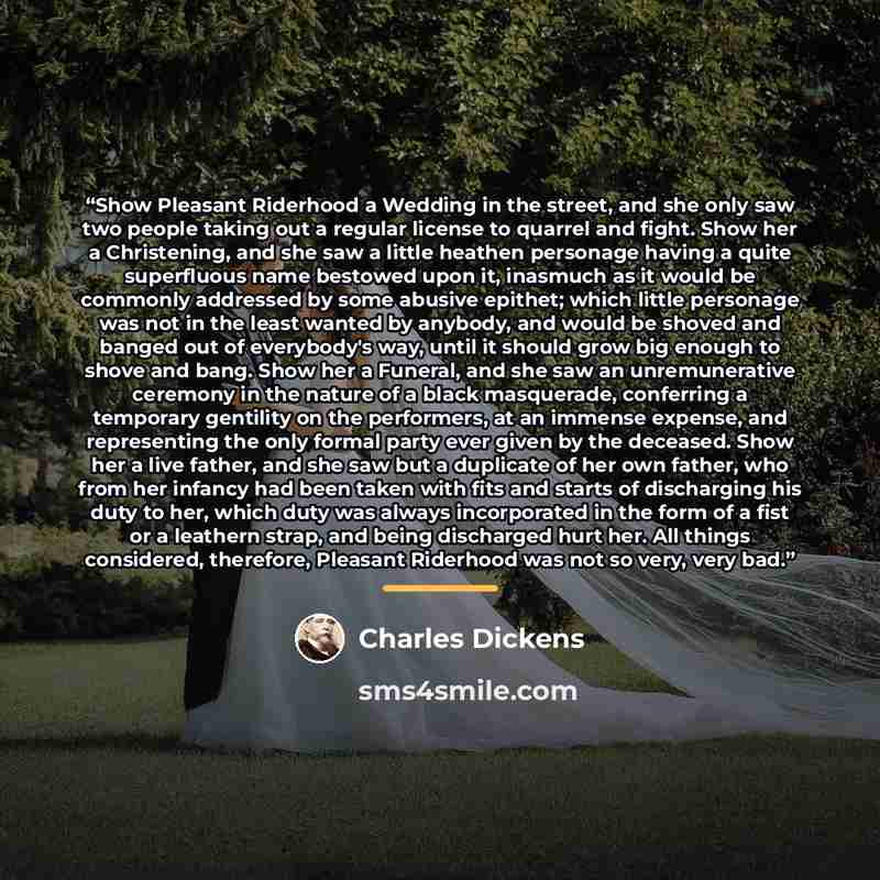 “Show Pleasant Riderhood a Wedding in the street, and she only saw two people taking out a regular license to quarrel and fight. Show her a Christening, and she saw a little heathen personage having a quite superfluous name bestowed upon it, inasmuch as it would be commonly addressed by some…” quote by Charles Dickens