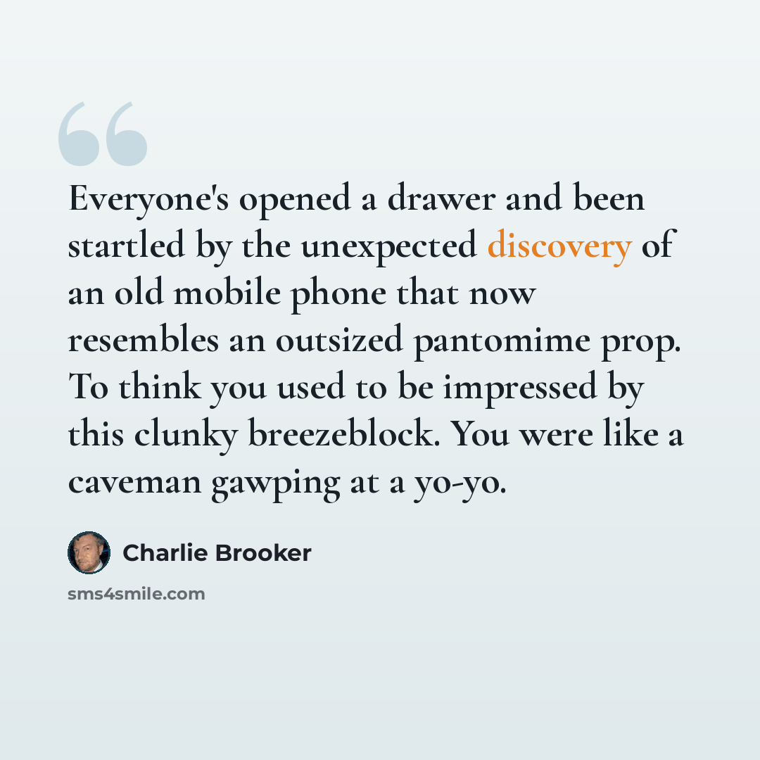 “Everyone's opened a drawer and been startled by the unexpected discovery of an old mobile phone that now resembles an outsized pantomime prop. To think you used to be impressed by this clunky breezeblock. You were like a caveman gawping at a yo-yo.” quote by Charlie Brooker