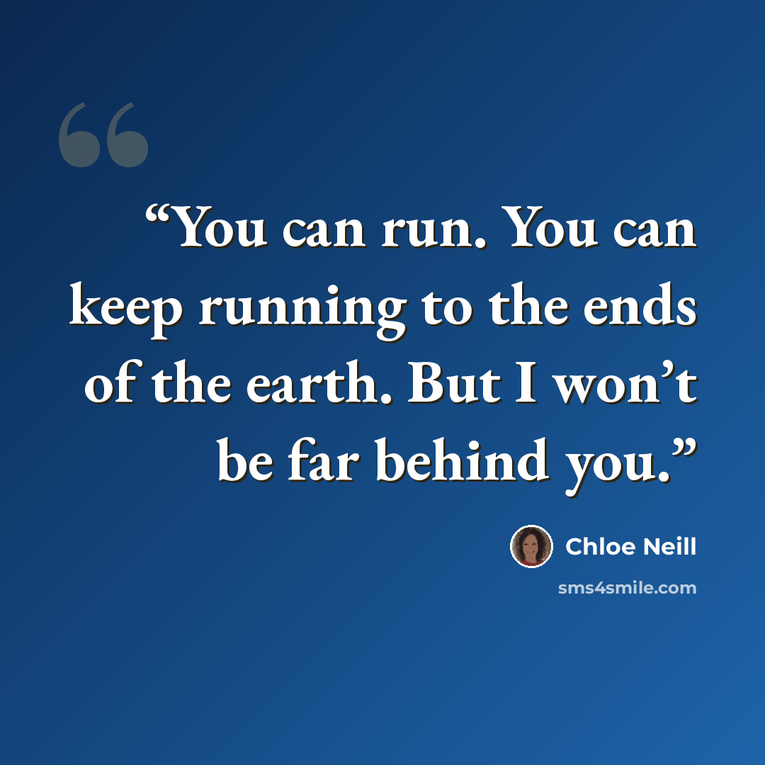 “You can run. You can keep running to the ends of the earth. But I won’t be far behind you.” quote by Chloe Neill
