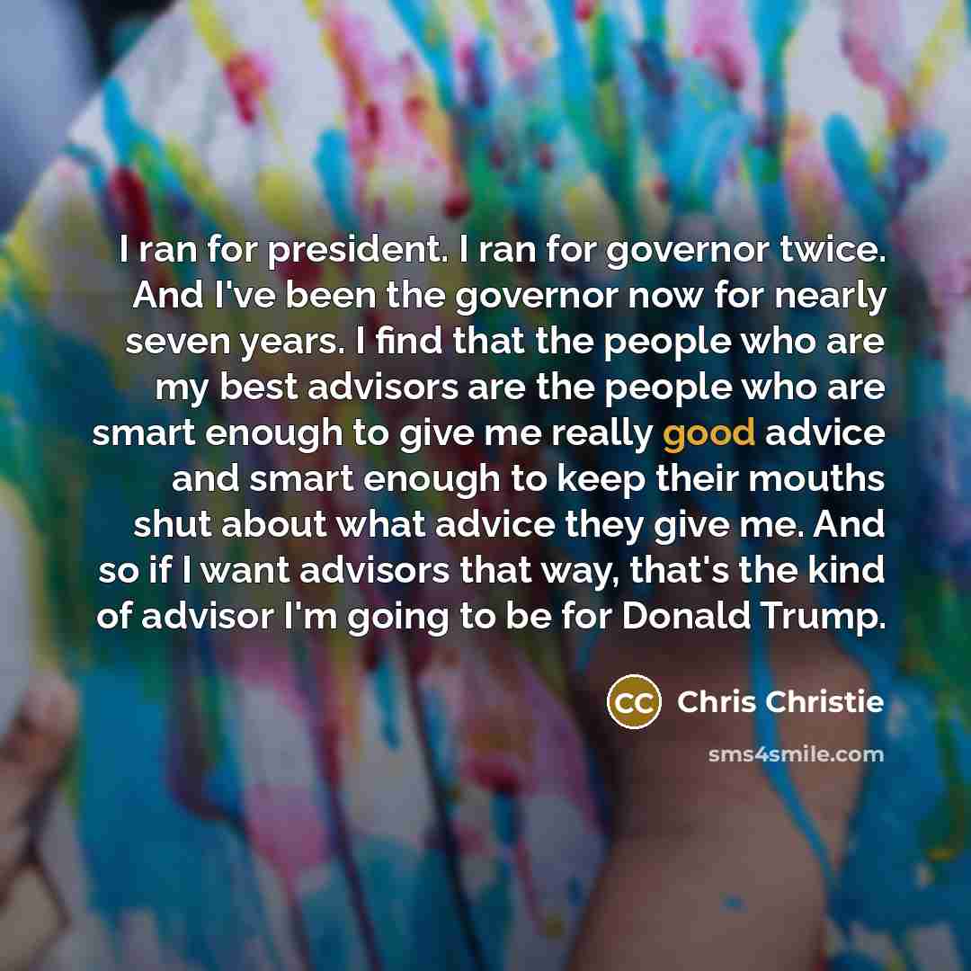 “I ran for president. I ran for governor twice. And I've been the governor now for nearly seven years. I find that the people who are my best advisors are the people who are smart enough to give me really good advice and smart enough to keep their mouths shut about what advice they give me. And so…” quote by Chris Christie