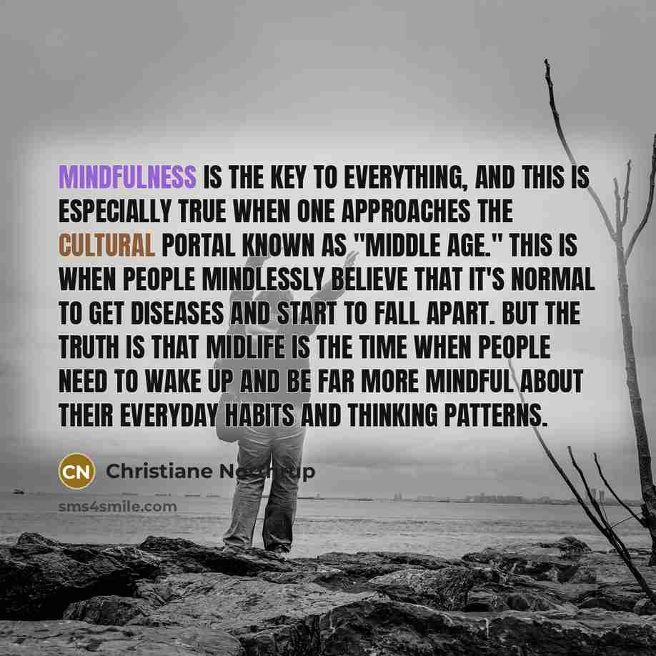 “Mindfulness is the key to everything, and this is especially true when one approaches the cultural portal known as "middle age." This is when people mindlessly believe that it's normal to get diseases and start to fall apart. But the truth is that midlife is the time when people need to wake up…” quote by Christiane Northrup