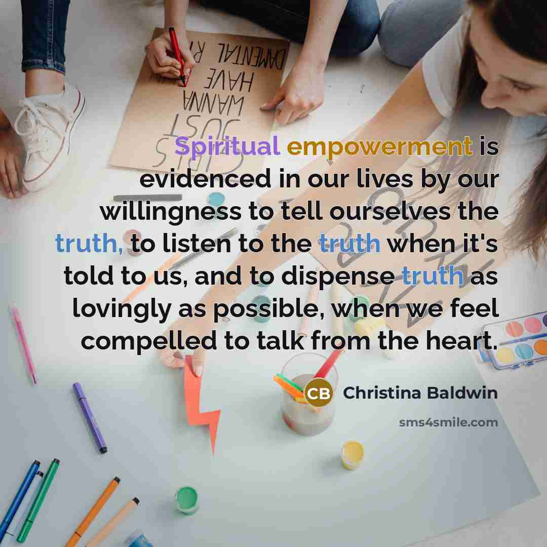 “Spiritual empowerment is evidenced in our lives by our willingness to tell ourselves the truth, to listen to the truth when it's told to us, and to dispense truth as lovingly as possible, when we feel compelled to talk from the heart.” quote by Christina Baldwin