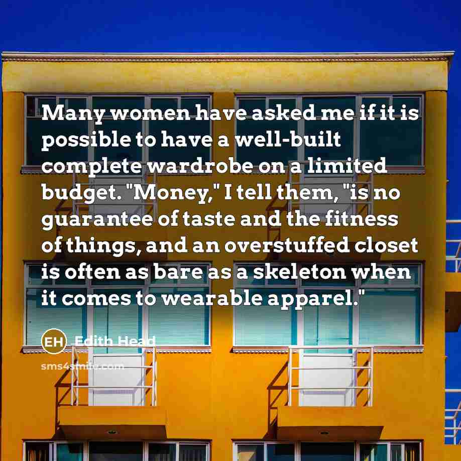 “Many women have asked me if it is possible to have a well-built complete wardrobe on a limited budget. "Money," I tell them, "is no guarantee of taste and the fitness of things, and an overstuffed closet is often as bare as a skeleton when it comes to wearable apparel."” quote by Edith Head