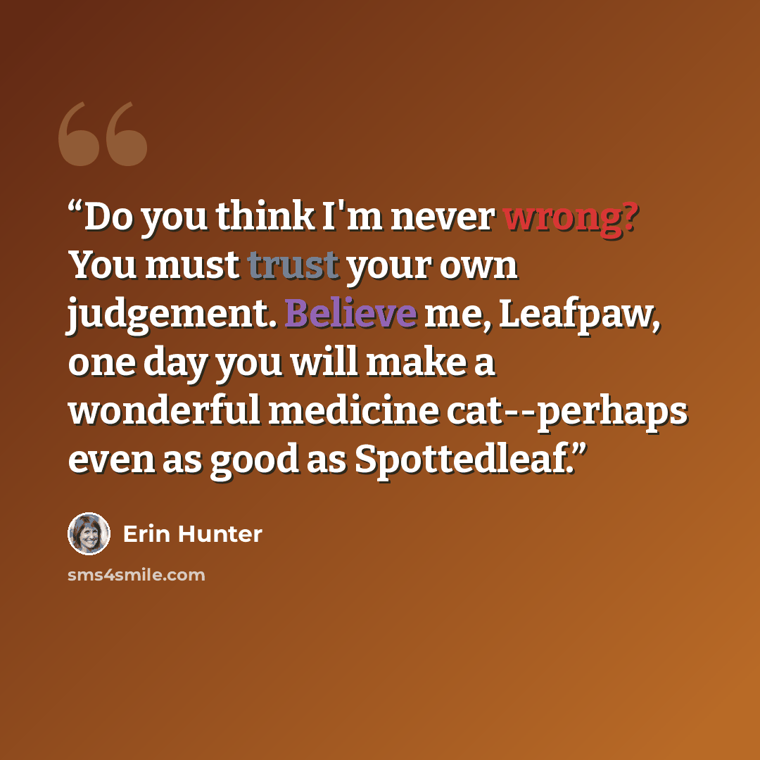 “Do you think I'm never wrong? You must trust your own judgement. Believe me, Leafpaw, one day you will make a wonderful medicine cat--perhaps even as good as Spottedleaf.” quote by Erin Hunter