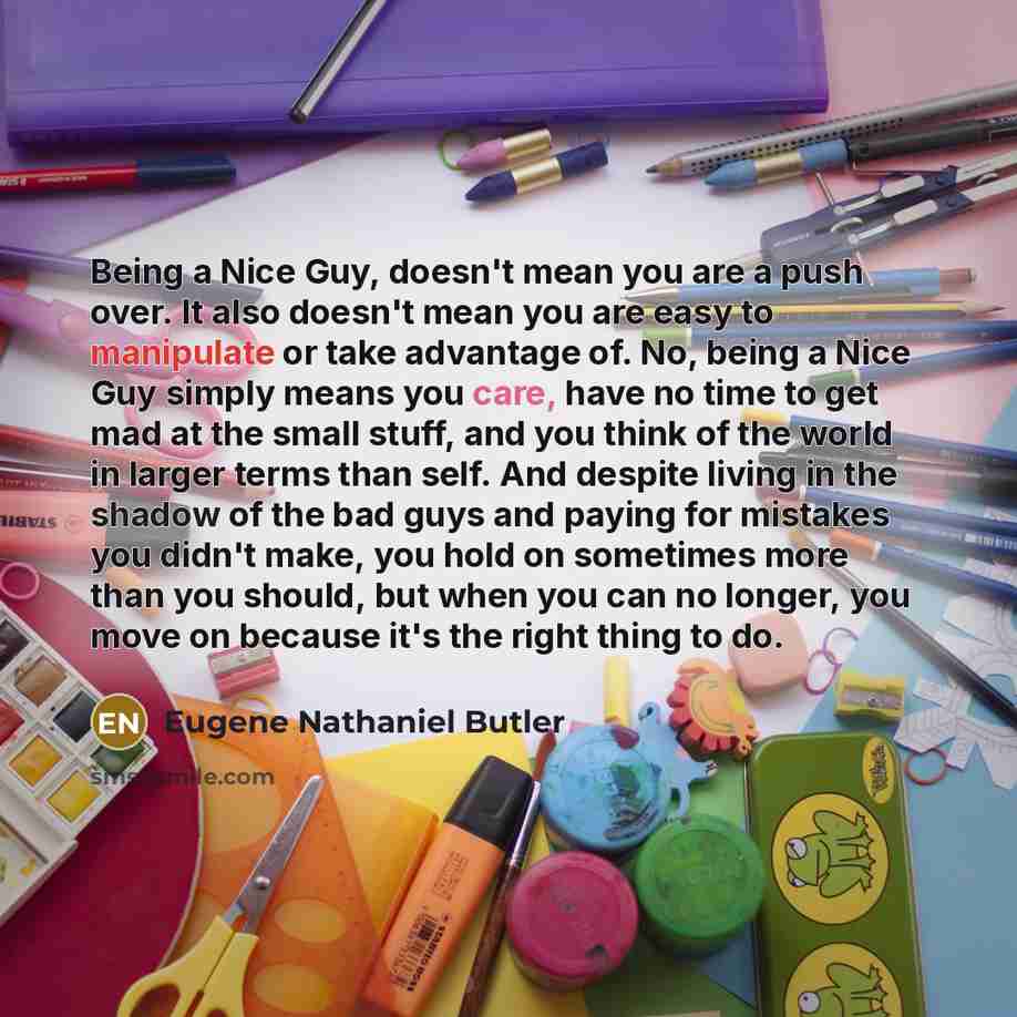 “Being a Nice Guy, doesn't mean you are a push over. It also doesn't mean you are easy to manipulate or take advantage of. No, being a Nice Guy simply means you care, have no time to get mad at the small stuff, and you think of the world in larger terms than self. And despite living in the shadow…” quote by Eugene Nathaniel Butler