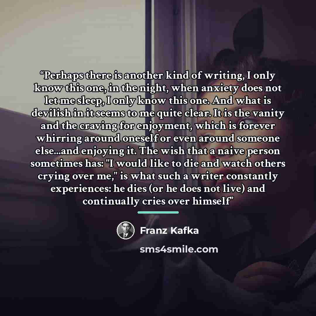 “Perhaps there is another kind of writing, I only know this one, in the night, when anxiety does not let me sleep, I only know this one. And what is devilish in it seems to me quite clear. It is the vanity and the craving for enjoyment, which is forever whirring around oneself or even around…” quote by Franz Kafka
