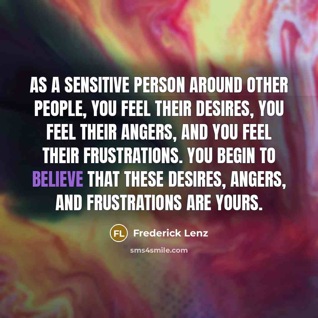 “As a sensitive person around other people, you feel their desires, you feel their angers, and you feel their frustrations. You begin to believe that these desires, angers, and frustrations are yours.” quote by Frederick Lenz