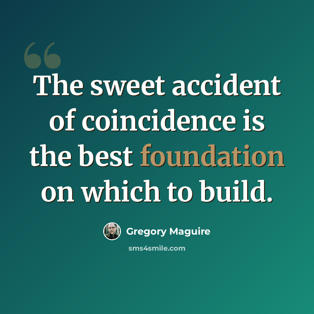 “The sweet accident of coincidence is the best foundation on which to build.” quote by Gregory Maguire