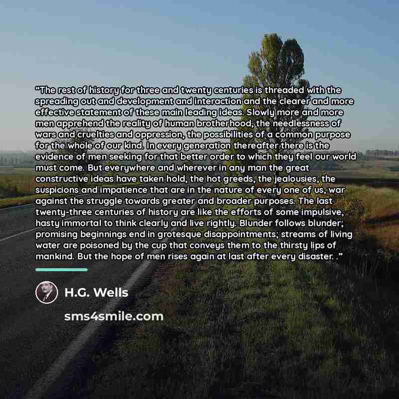 “The rest of history for three and twenty centuries is threaded with the spreading out and development and interaction and the clearer and more effective statement of these main leading ideas. Slowly more and more men apprehend the reality of human brotherhood, the needlessness of wars and…” quote by H.G. Wells