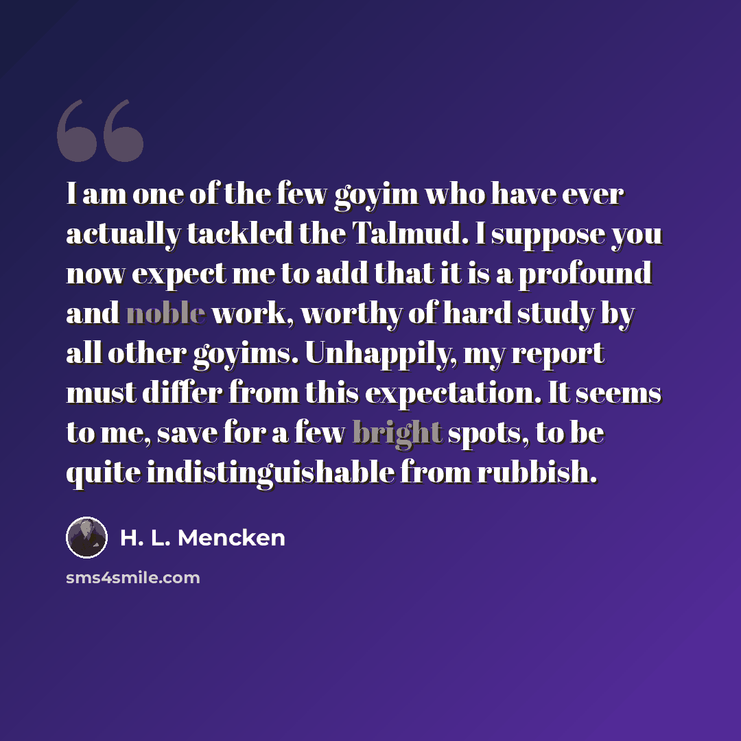 “I am one of the few goyim who have ever actually tackled the Talmud. I suppose you now expect me to add that it is a profound and noble work, worthy of hard study by all other goyims. Unhappily, my report must differ from this expectation. It seems to me, save for a few bright spots, to be quite…” quote by H. L. Mencken