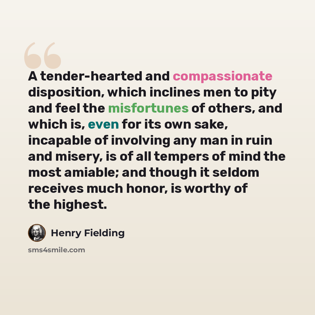“A tender-hearted and compassionate disposition, which inclines men to pity and feel the misfortunes of others, and which is, even for its own sake, incapable of involving any man in ruin and misery, is of all tempers of mind the most amiable; and though it seldom receives much honor, is worthy of…” quote by Henry Fielding