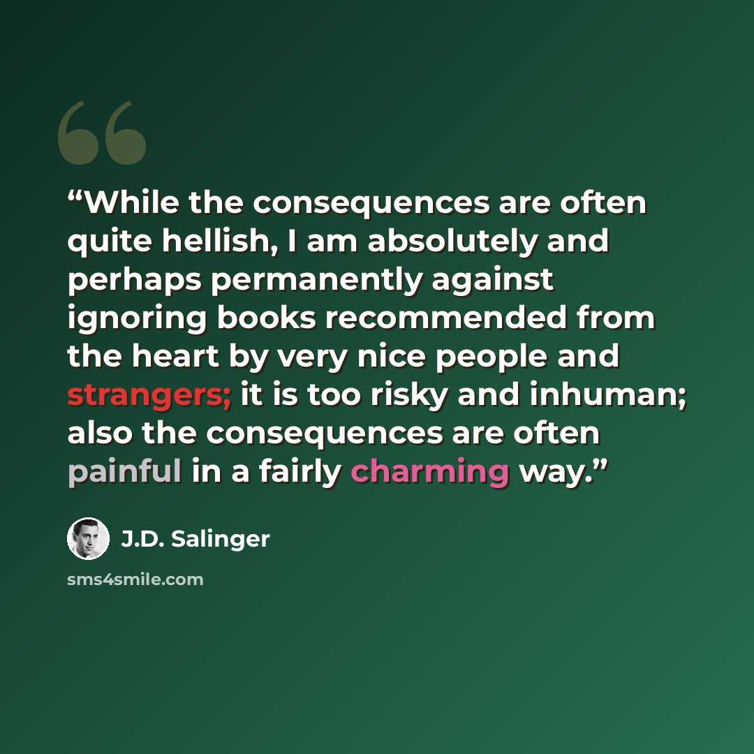 “While the consequences are often quite hellish, I am absolutely and perhaps permanently against ignoring books recommended from the heart by very nice people and strangers; it is too risky and inhuman; also the consequences are often painful in a fairly charming way.” quote by J.D. Salinger