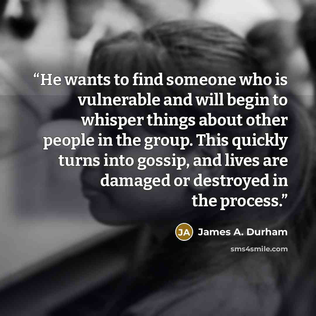 “He wants to find someone who is vulnerable and will begin to whisper things about other people in the group. This quickly turns into gossip, and lives are damaged or destroyed in the process.” quote by James A. Durham