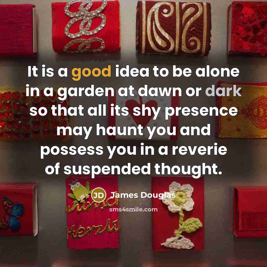 “It is a good idea to be alone in a garden at dawn or dark so that all its shy presence may haunt you and possess you in a reverie of suspended thought.” quote by James Douglas