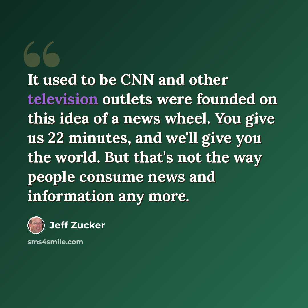 “It used to be CNN and other television outlets were founded on this idea of a news wheel. You give us 22 minutes, and we'll give you the world. But that's not the way people consume news and information any more.” quote by Jeff Zucker