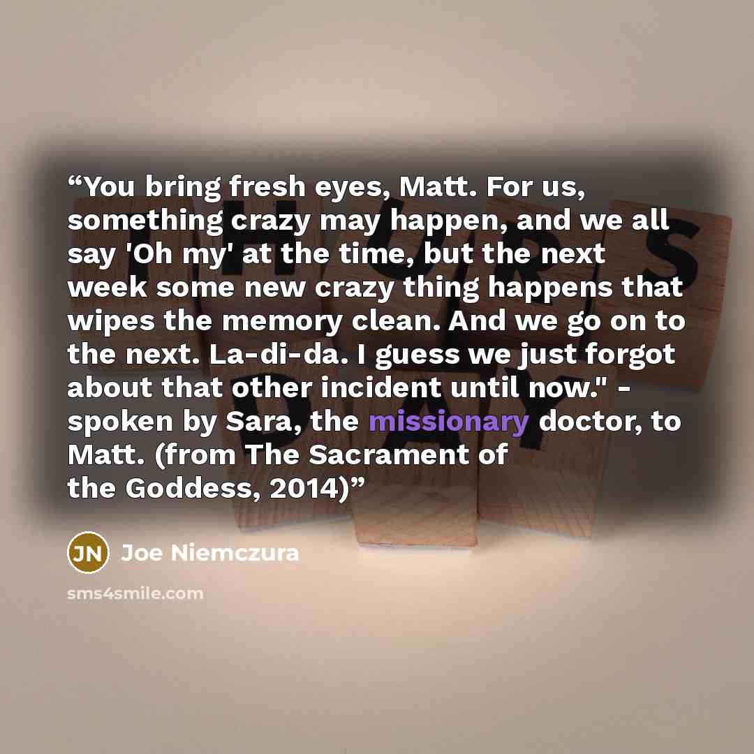 “You bring fresh eyes, Matt. For us, something crazy may happen, and we all say 'Oh my' at the time, but the next week some new crazy thing happens that wipes the memory clean. And we go on to the next. La-di-da. I guess we just forgot about that other incident until now." - spoken by Sara, the…” quote by Joe Niemczura