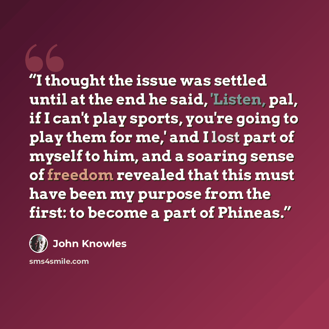 “I thought the issue was settled until at the end he said, 'Listen, pal, if I can't play sports, you're going to play them for me,' and I lost part of myself to him, and a soaring sense of freedom revealed that this must have been my purpose from the first: to become a part of Phineas.” quote by John Knowles