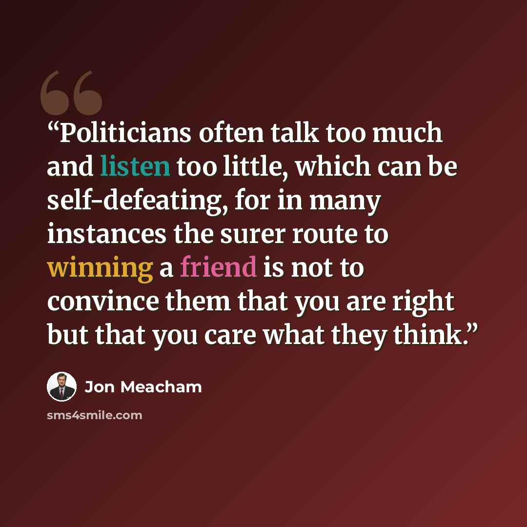 “Politicians often talk too much and listen too little, which can be self-defeating, for in many instances the surer route to winning a friend is not to convince them that you are right but that you care what they think.” quote by Jon Meacham