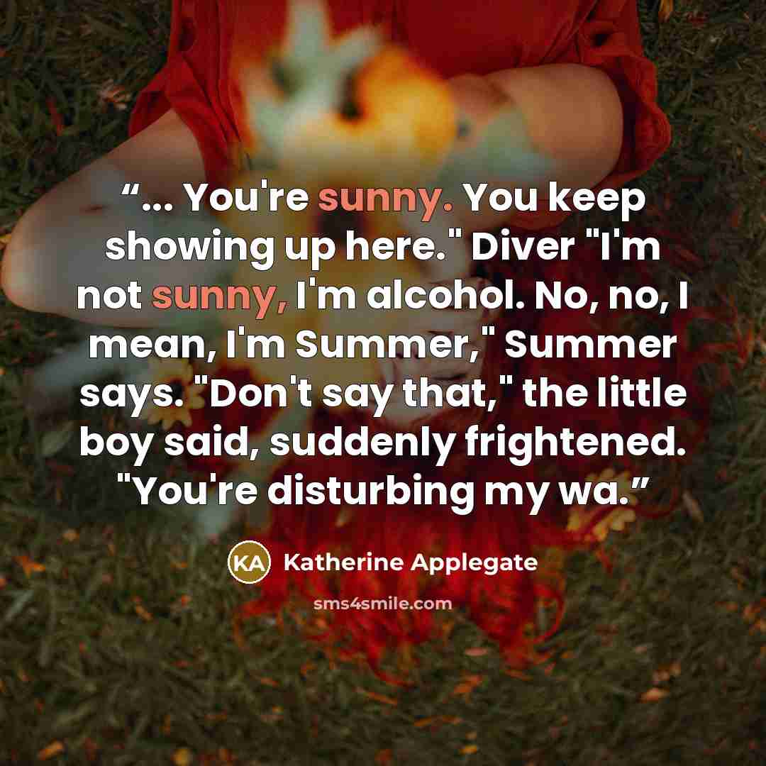 “... You're sunny. You keep showing up here." Diver "I'm not sunny, I'm alcohol. No, no, I mean, I'm Summer," Summer says. "Don't say that," the little boy said, suddenly frightened. "You're disturbing my wa.” quote by Katherine Applegate