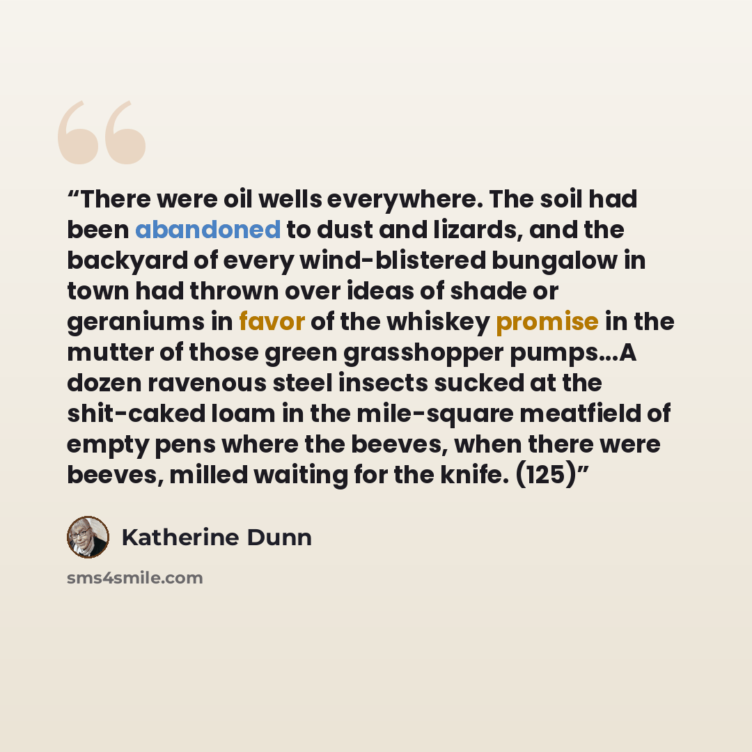 “There were oil wells everywhere. The soil had been abandoned to dust and lizards, and the backyard of every wind-blistered bungalow in town had thrown over ideas of shade or geraniums in favor of the whiskey promise in the mutter of those green grasshopper pumps...A dozen ravenous steel insects…” quote by Katherine Dunn