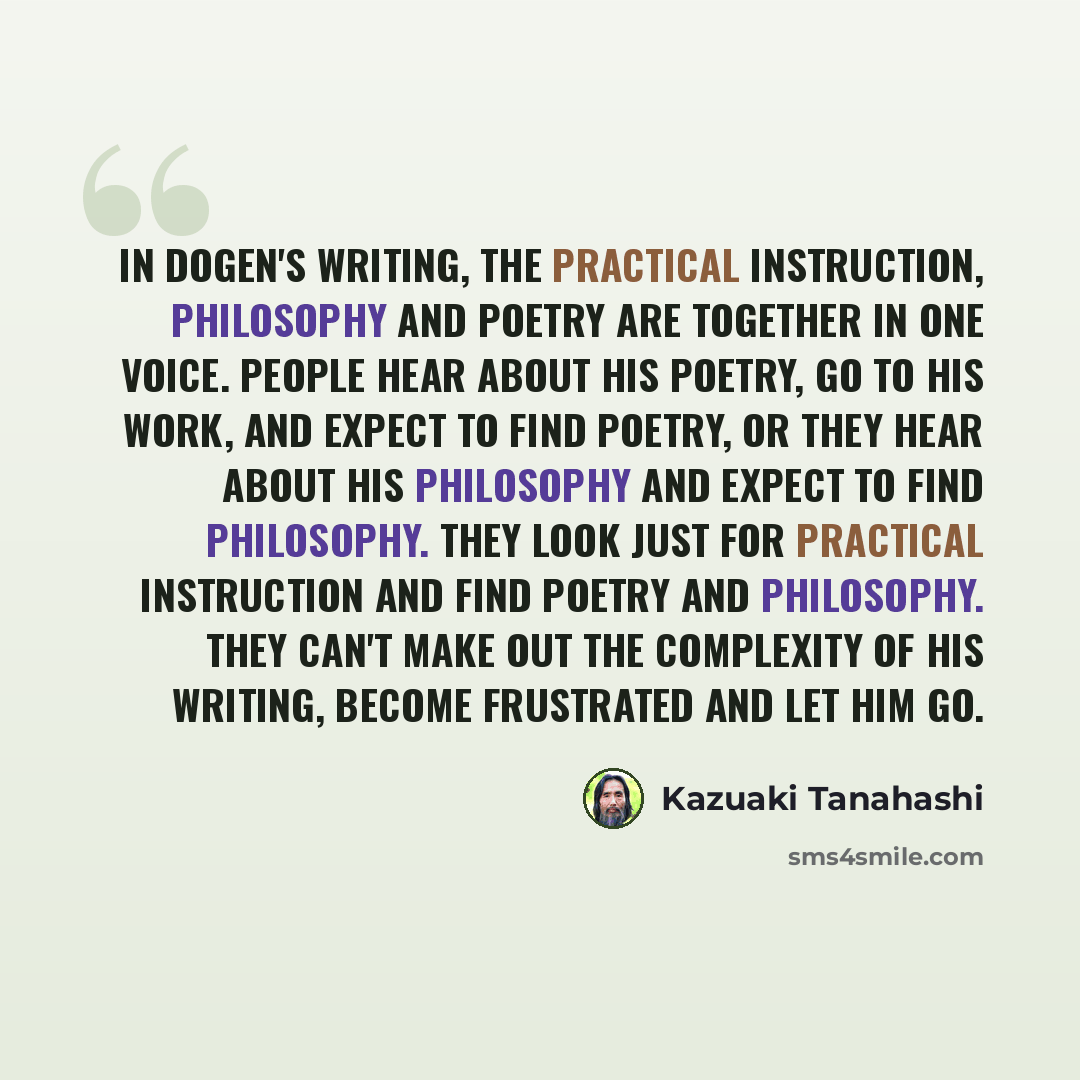“In Dogen's writing, the practical instruction, philosophy and poetry are together in one voice. People hear about his poetry, go to his work, and expect to find poetry, or they hear about his philosophy and expect to find philosophy. They look just for practical instruction and find poetry and…” quote by Kazuaki Tanahashi