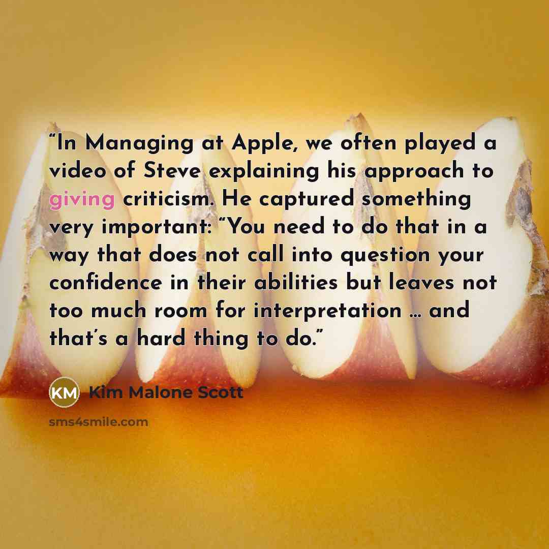 “In Managing at Apple, we often played a video of Steve explaining his approach to giving criticism. He captured something very important: “You need to do that in a way that does not call into question your confidence in their abilities but leaves not too much room for interpretation … and that’s a…” quote by Kim Malone Scott