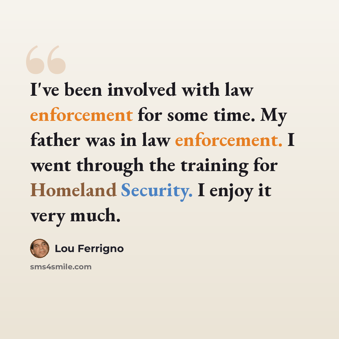 “I've been involved with law enforcement for some time. My father was in law enforcement. I went through the training for Homeland Security. I enjoy it very much.” quote by Lou Ferrigno