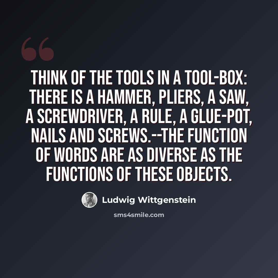 “Think of the tools in a tool-box: there is a hammer, pliers, a saw, a screwdriver, a rule, a glue-pot, nails and screws.--The function of words are as diverse as the functions of these objects.” quote by Ludwig Wittgenstein