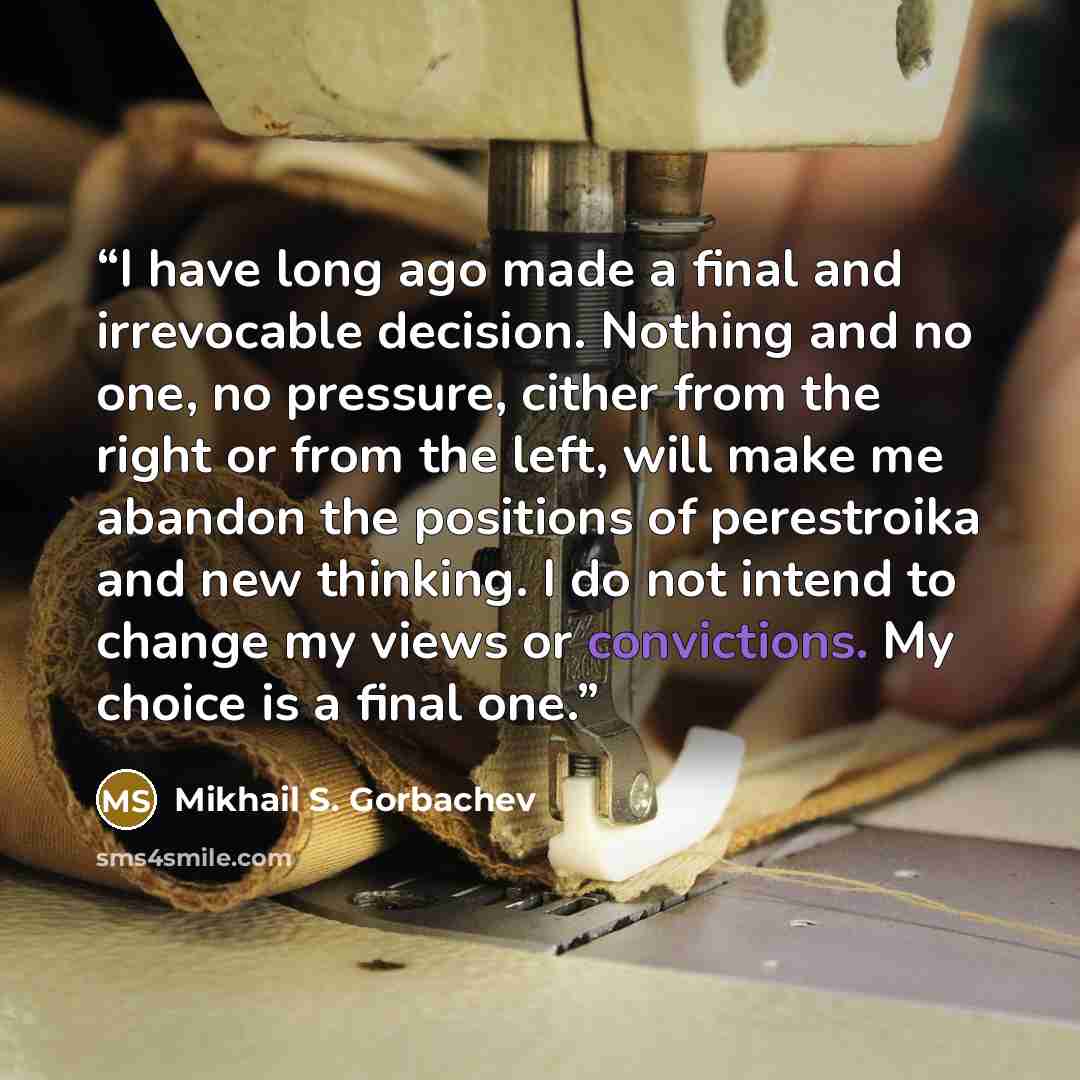 “I have long ago made a final and irrevocable decision. Nothing and no one, no pressure, cither from the right or from the left, will make me abandon the positions of perestroika and new thinking. I do not intend to change my views or convictions. My choice is a final one.” quote by Mikhail S. Gorbachev