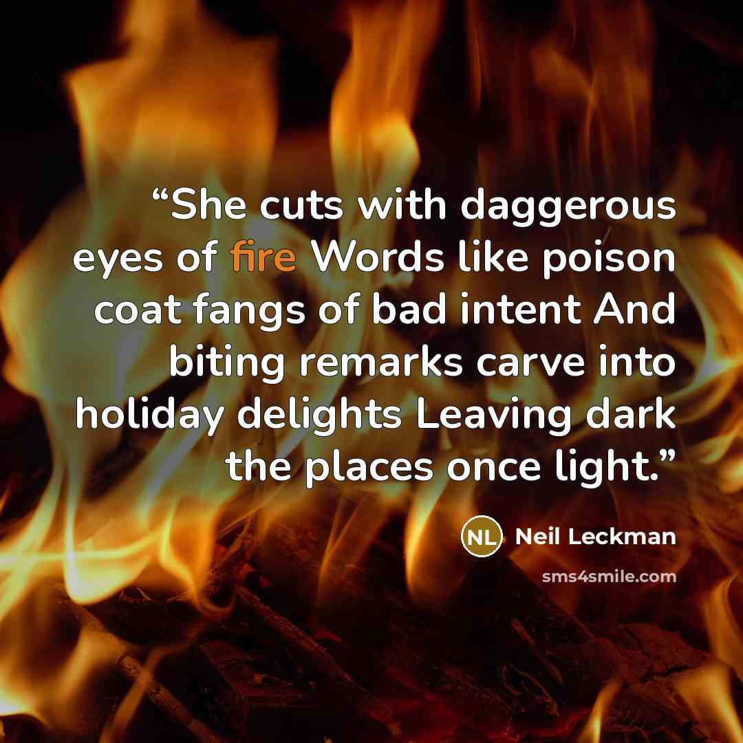 “She cuts with daggerous eyes of fire Words like poison coat fangs of bad intent And biting remarks carve into holiday delights Leaving dark the places once light.” quote by Neil Leckman
