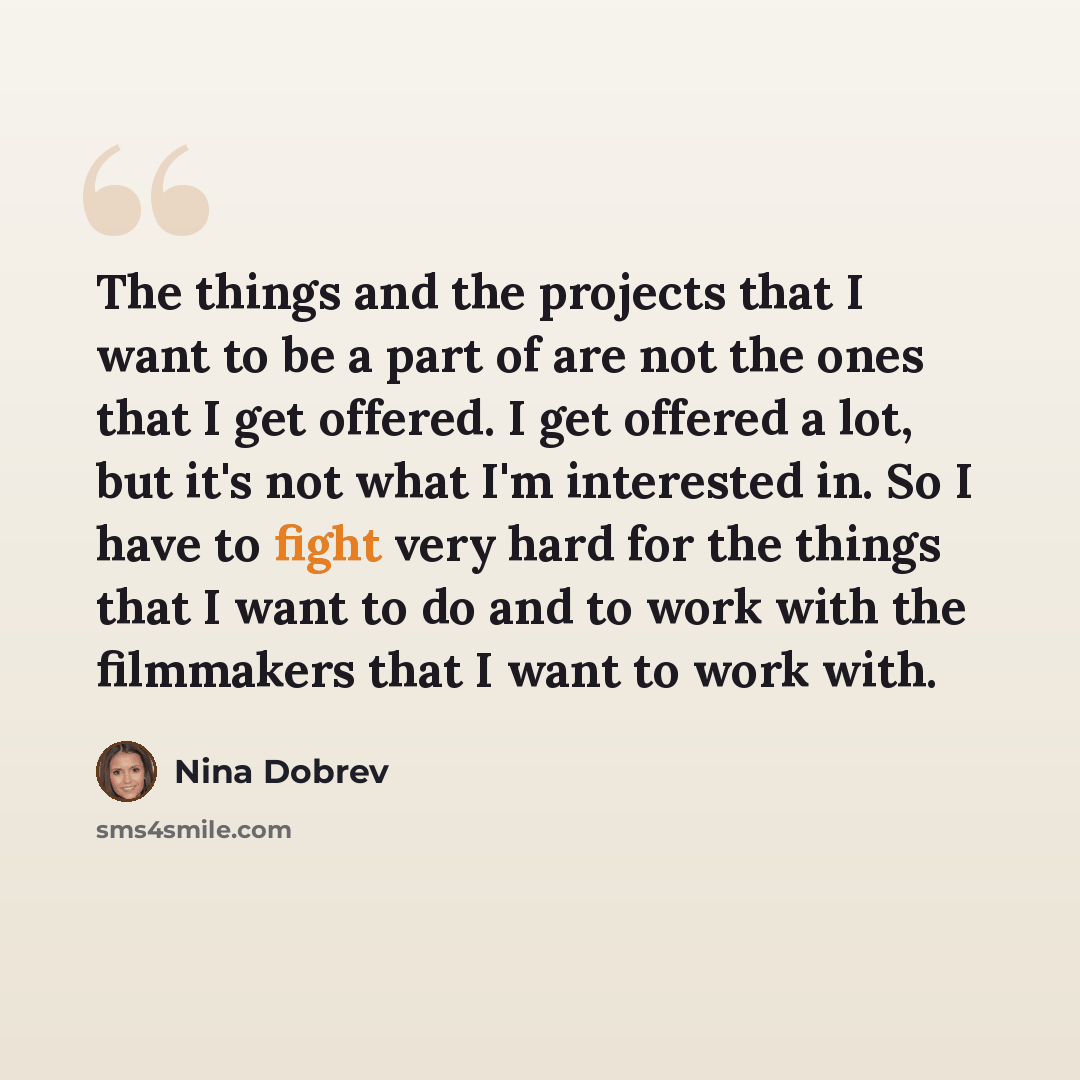 “The things and the projects that I want to be a part of are not the ones that I get offered. I get offered a lot, but it's not what I'm interested in. So I have to fight very hard for the things that I want to do and to work with the filmmakers that I want to work with.” quote by Nina Dobrev