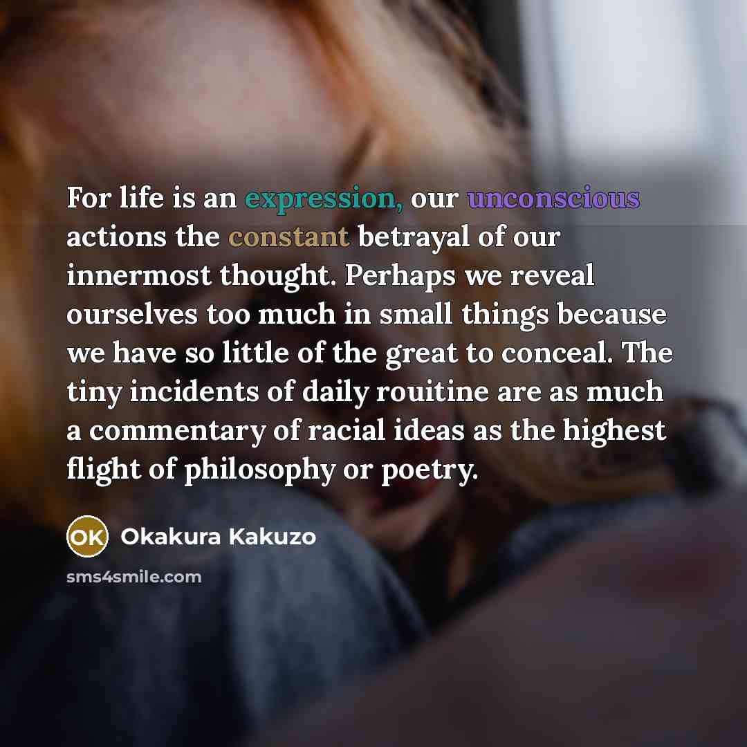 “For life is an expression, our unconscious actions the constant betrayal of our innermost thought. Perhaps we reveal ourselves too much in small things because we have so little of the great to conceal. The tiny incidents of daily rouitine are as much a commentary of racial ideas as the highest…” quote by Okakura Kakuzo
