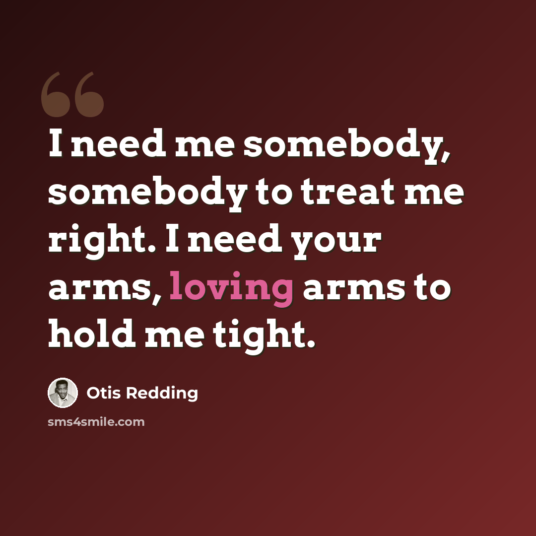 “I need me somebody, somebody to treat me right. I need your arms, loving arms to hold me tight.” quote by Otis Redding