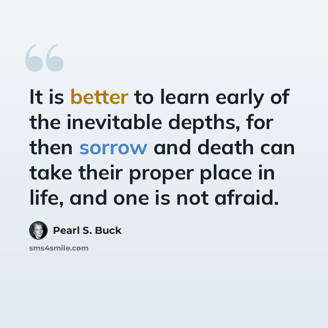 “It is better to learn early of the inevitable depths, for then sorrow and death can take their proper place in life, and one is not afraid.” quote by Pearl S. Buck