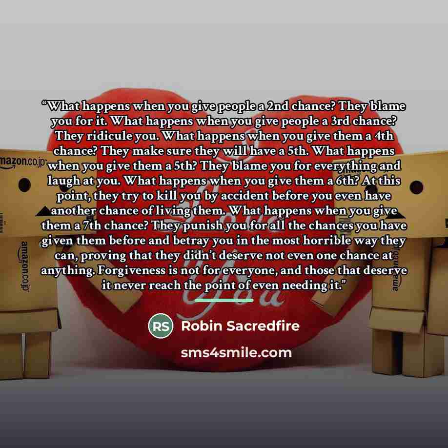 “What happens when you give people a 2nd chance? They blame you for it. What happens when you give people a 3rd chance? They ridicule you. What happens when you give them a 4th chance? They make sure they will have a 5th. What happens when you give them a 5th? They blame you for everything and…” quote by Robin Sacredfire